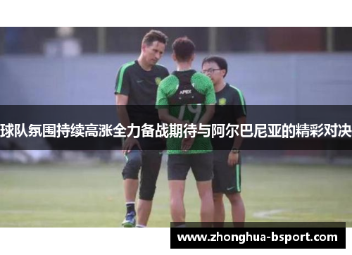 球队氛围持续高涨全力备战期待与阿尔巴尼亚的精彩对决