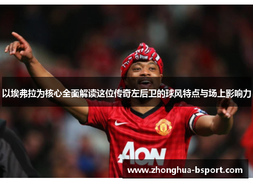 以埃弗拉为核心全面解读这位传奇左后卫的球风特点与场上影响力