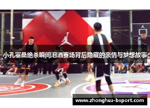 小孔塞桑绝杀瞬间泪洒赛场背后隐藏的亲情与梦想故事