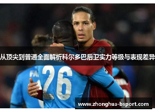 从顶尖到普通全面解析科尔多巴后卫实力等级与表现差异