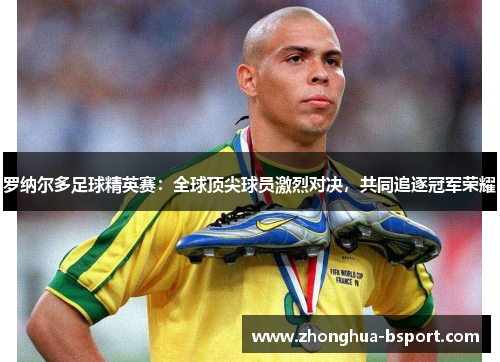 罗纳尔多足球精英赛：全球顶尖球员激烈对决，共同追逐冠军荣耀