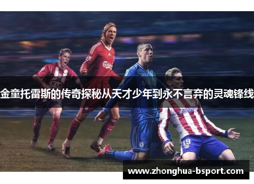 金童托雷斯的传奇探秘从天才少年到永不言弃的灵魂锋线